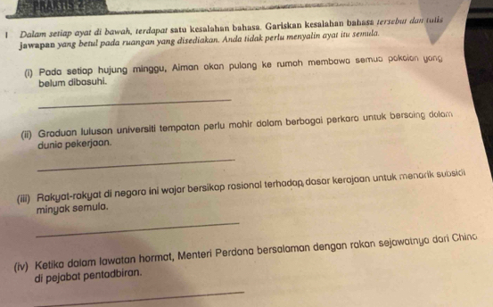 Bharsus ? 
1 Dalam setiap ayat di bawah, terdapat satu kesalahan bahasa. Gariskan kesalahan bahasa tersebut dan tulis 
jawapan yang betul pada ruangan yang disediakan. Anda tidak perlu menyalin ayat itu semula. 
(i) Pada setiap hujung minggu, Aiman akan pulang ke rumah membawa semua pakaion yong 
belum dibasuhi. 
_ 
(ii) Graduan luluson universiti tempatan perlu mohir dolam berbagai perkaro untuk bersaing dolam 
dunia pekerjaan. 
_ 
(iii) Rakyat-rakyat di negara ini wajar bersikap rasional terhadap dasar kerajaan untuk menarik subsici 
minyak semula. 
_ 
(iv) Ketika dalam lawatan hormat, Menteri Perdana bersalaman dengan rakan sejawatnya dori Chino 
di pejabat pentadbiran. 
_