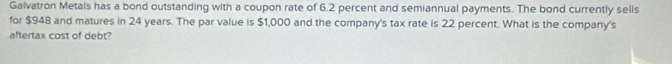 Galvatron Metals has a bond outstanding with a coupon rate of 6.2 percent and semiannual payments. The bond currently sells 
for $948 and matures in 24 years. The par value is $1,000 and the company's tax rate is 22 percent. What is the company's 
aftertax cost of debt?