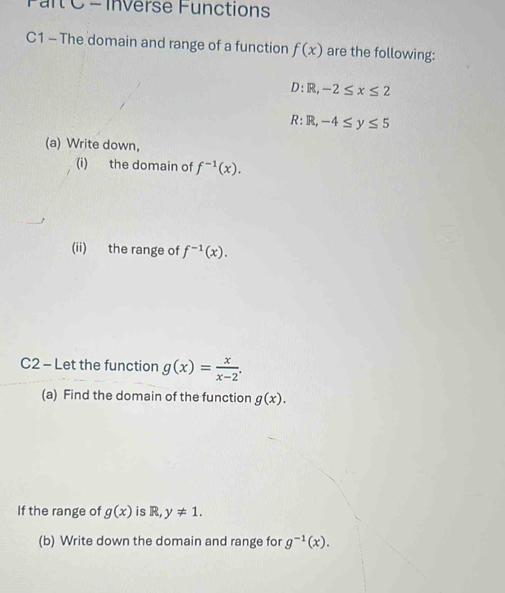 Inverse Functions 
C1 - The domain and range of a function f(x) are the following: 
D: R, -2≤ x≤ 2
R: R, -4≤ y≤ 5
(a) Write down, 
(i) the domain of f^(-1)(x). 
(ii) the range of f^(-1)(x). 
C2 - Let the function g(x)= x/x-2 . 
(a) Find the domain of the function g(x). 
If the range of g(x) is R, y!= 1. 
(b) Write down the domain and range for g^(-1)(x).