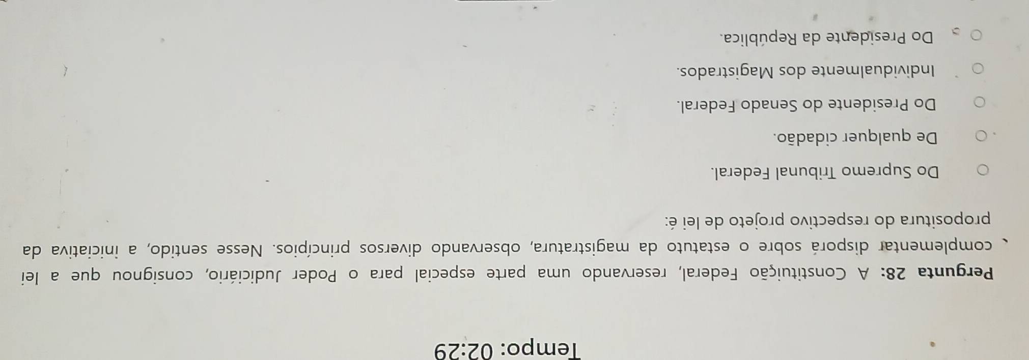 Tempo: 02:29 
Pergunta 28: A Constituição Federal, reservando uma parte especial para o Poder Judiciário, consignou que a lei
complementar disporá sobre o estatuto da magistratura, observando diversos princípios. Nesse sentido, a iniciativa da
propositura do respectivo projeto de lei é:
Do Supremo Tribunal Federal.
De qualquer cidadão.
Do Presidente do Senado Federal.
Individualmente dos Magistrados.
Do Presidente da República.