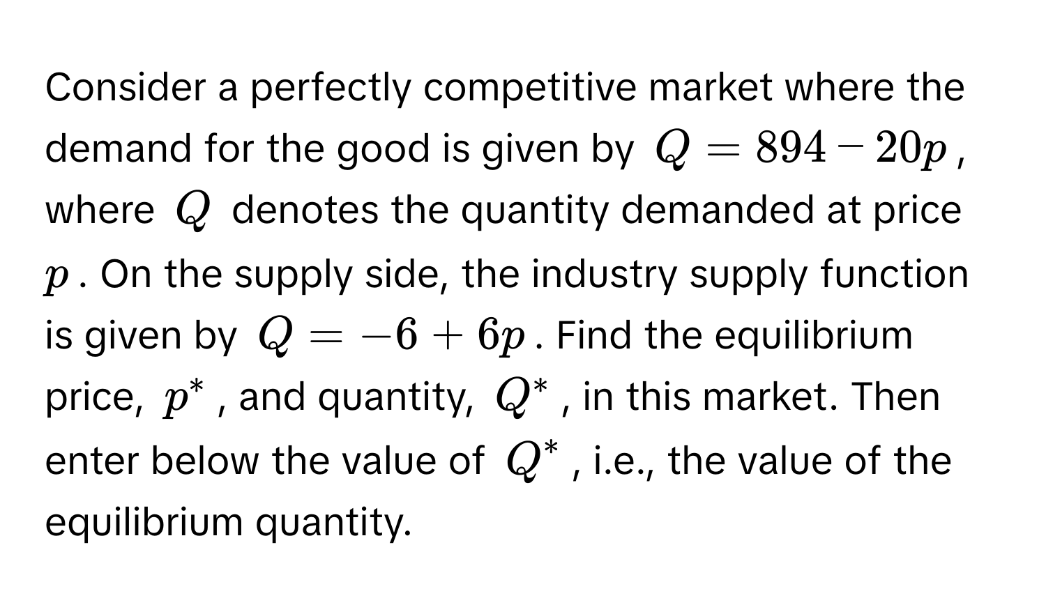 Consider a perfectly competitive market where the demand for the good is given by $Q = 894 - 20p$, where $Q$ denotes the quantity demanded at price $p$. On the supply side, the industry supply function is given by $Q = -6 + 6p$. Find the equilibrium price, $p^*$, and quantity, $Q^*$, in this market. Then enter below the value of $Q^*$, i.e., the value of the equilibrium quantity.