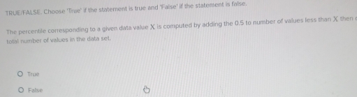 TRUE/FALSE. Choose 'True' if the statement is true and 'False' if the statement is false.
The percentile corresponding to a given data value X is computed by adding the 0.5 to number of values less than X then
total number of values in the data set.
Trụe
False