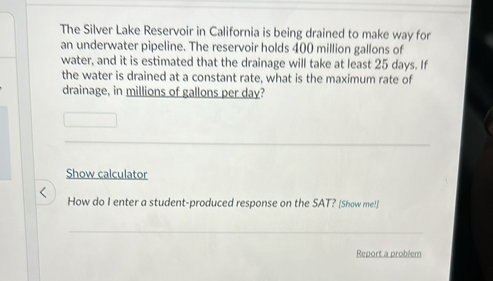 The Silver Lake Reservoir in California is being drained to make way for 
an underwater pipeline. The reservoir holds 400 million gallons of 
water, and it is estimated that the drainage will take at least 25 days. If 
the water is drained at a constant rate, what is the maximum rate of 
drainage, in millions of gallons per day? 
_ 
_ 
Show calculator 
How do I enter a student-produced response on the SAT? [Show me!] 
_ 
Report a problem