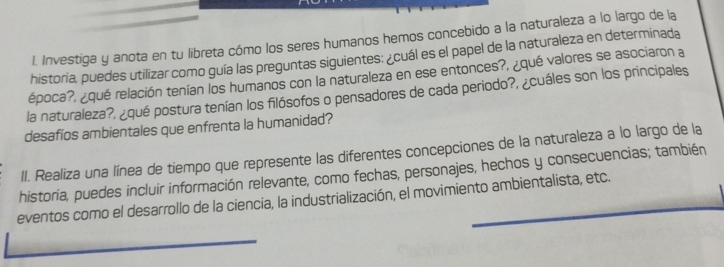 Investiga y anota en tu libreta cómo los seres humanos hemos concebido a la naturaleza a lo largo de la 
historia, puedes utilizar como guía las preguntas siguientes: ¿cuál es el papel de la naturaleza en determinada 
época?, ¿qué relación tenían los humanos con la naturaleza en ese entonces?, ¿qué valores se asociaron a 
la naturaleza?, ¿qué postura tenían los filósofos o pensadores de cada periodo?, ¿cuáles son los principales 
desafíos ambientales que enfrenta la humanidad? 
II. Realiza una línea de tiempo que represente las diferentes concepciones de la naturaleza a lo largo de la 
historia, puedes incluir información relevante, como fechas, personajes, hechos y consecuencias; también 
eventos como el desarrollo de la ciencia, la industrialización, el movimiento ambientalista, etc.