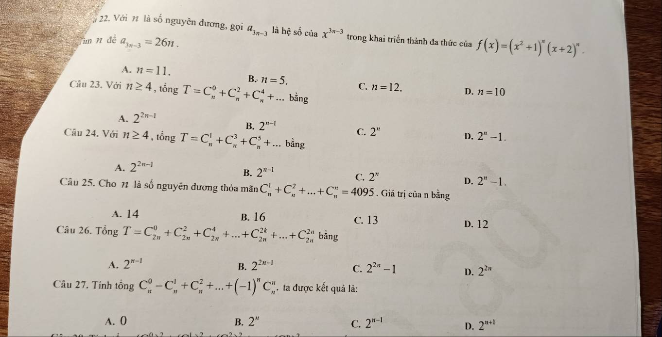 Với 11 là số nguyên dương, gọi a_3n-3 là hệ số của x^(3n-3) trong khai triển thành đa thức của f(x)=(x^2+1)^n(x+2)^n.
im 11 đề a_3n-3=26n.
A. n=11.
B. n=5.
C. n=12. D. n=10
Câu 23. Với n≥ 4 , tổng T=C_n^(0+C_n^2+C_n^4+... bằng
A. 2^2n-1)
B. 2^(n-1)
C. 2^n
D. 2^n-1.
Câu 24. Với n≥ 4 , tổng T=C_n^(1+C_n^3+C_n^5+... bằng
A. 2^2n-1)
B. 2^(n-1)
C. 2^n
D. 2^n-1.
Câu 25. Cho 1 là số nguyên dương thỏa mãn C_n^(1+C_n^2+...+C_n^n=4095. Giá trị của n bằng
A. 14 B. 16 C. 13 D. 12
Câu 26. Tổng T=C_(2n)^0+C_(2n)^2+C_(2n)^4+...+C_(2n)^(2k)+...+C_(2n)^(2n) bằng
A. 2^n-1) 2^(2n-1)
B.
C. 2^(2n)-1 2^(2n)
D.
Câu 27. Tính tổng C_n^(0-C_n^1+C_n^2+...+(-1)^n)C_n^(n ta được kết quả là:
A. 0 B. 2'' C. 2^n-1)
D. 2^(n+1)