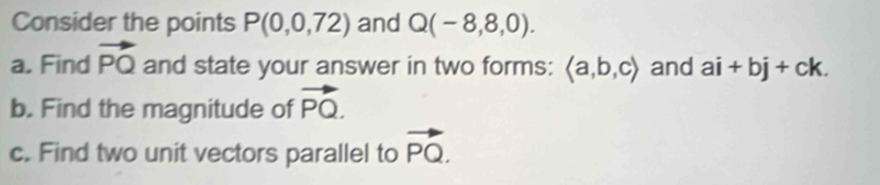 Consider the points P(0,0,72) and Q(-8,8,0). 
a. Find vector PQ and state your answer in two forms: langle a,b,crangle and ai+bj+ck. 
b. Find the magnitude of vector PQ. 
c. Find two unit vectors parallel to vector PQ.