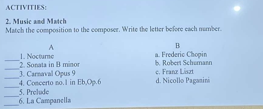 ACTIVITIES:
2. Music and Match
Match the composition to the composer. Write the letter before each number.
A
B
_
1. Nocturne a. Frederic Chopin
_
2. Sonata in B minor b. Robert Schumann
_
3. Carnaval Opus 9 c. Franz Liszt
_
4. Concerto no. 1 in Eb,Op.6 d. Nicollo Paganini
_
5. Prelude
_
6. La Campanella