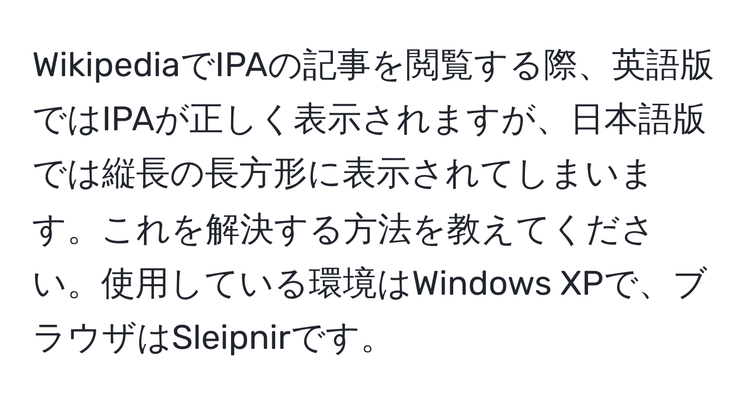 WikipediaでIPAの記事を閲覧する際、英語版ではIPAが正しく表示されますが、日本語版では縦長の長方形に表示されてしまいます。これを解決する方法を教えてください。使用している環境はWindows XPで、ブラウザはSleipnirです。