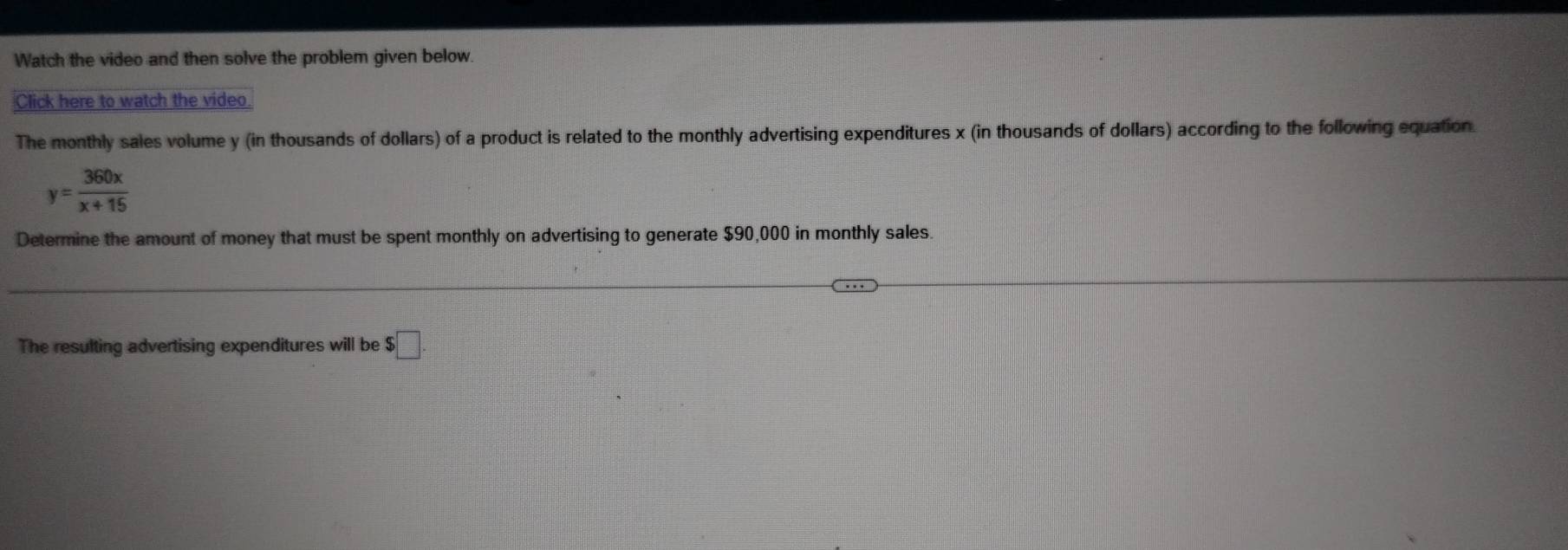 Watch the video and then solve the problem given below. 
Click here to watch the video 
The monthly sales volume y (in thousands of dollars) of a product is related to the monthly advertising expenditures x (in thousands of dollars) according to the following equation.
y= 360x/x+15 
Determine the amount of money that must be spent monthly on advertising to generate $90,000 in monthly sales. 
The resulting advertising expenditures will be $□.