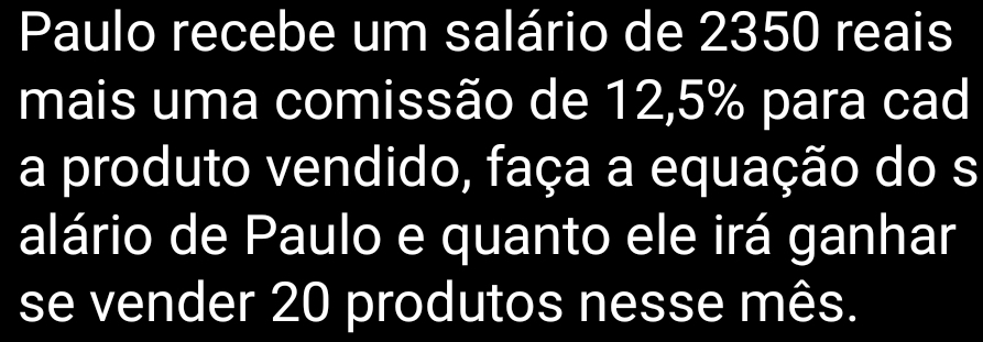 Paulo recebe um salário de 2350 reais 
mais uma comissão de 12, 5% para cad 
a produto vendido, faça a equação do s 
alário de Paulo e quanto ele irá ganhar 
se vender 20 produtos nesse mês.