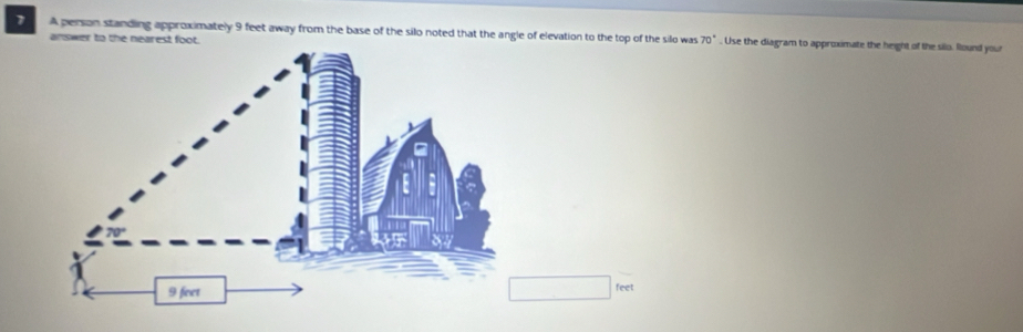 A person standing approximately 9 feet away from the base of the silo noted that the angle of elevation to the top of the silo was 70°. Use the diagram to approximate the height of the silo. found your 
answer to the nearest foot.
□ feet