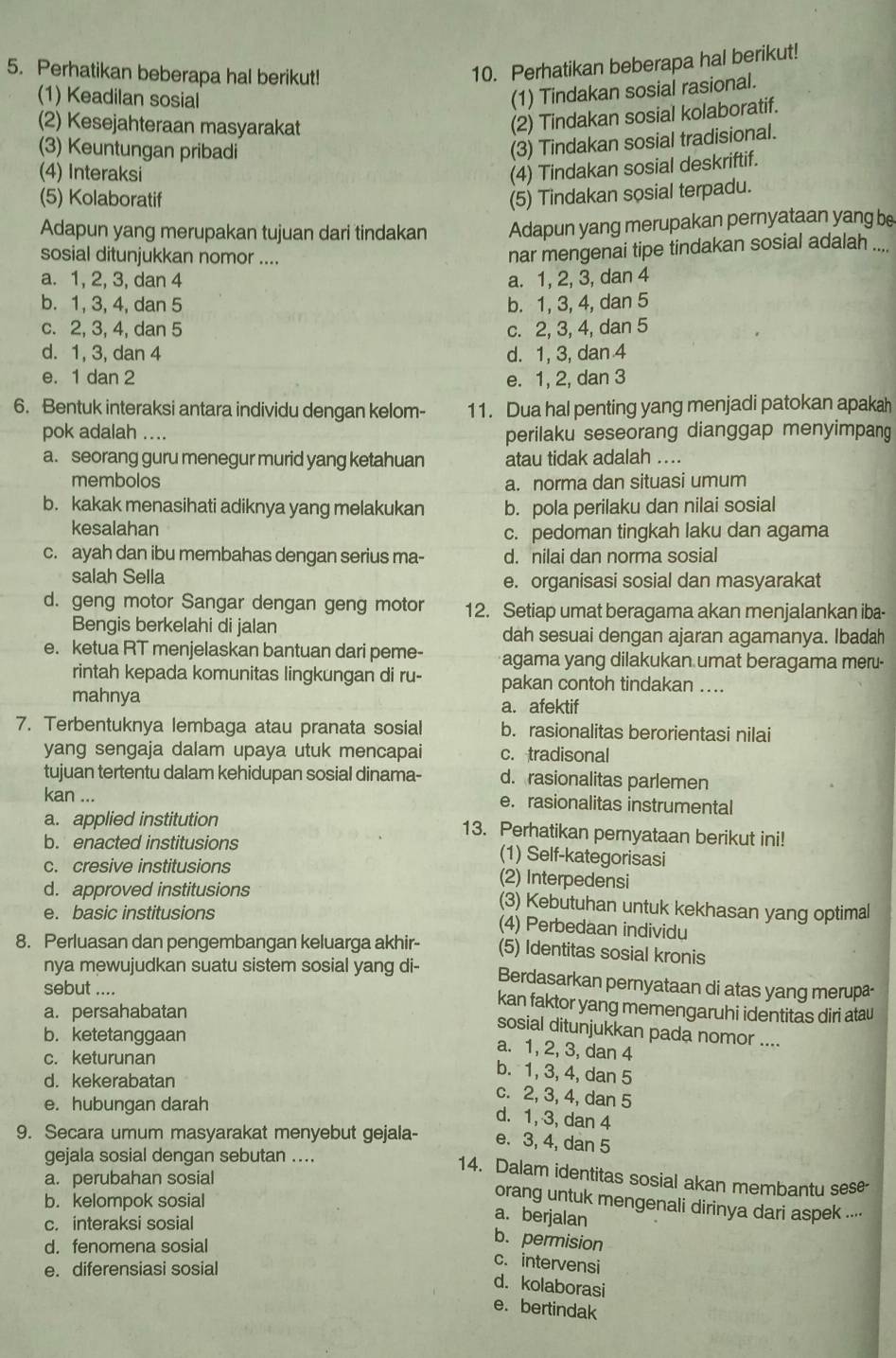 Perhatikan beberapa hal berikut!
10. Perhatikan beberapa hal berikut!
(1) Keadilan sosial
(1) Tindakan sosial rasional.
(2) Kesejahteraan masyarakat
(2) Tindakan sosial kolaboratif.
(3) Keuntungan pribadi
(3) Tindakan sosial tradisional.
(4) Interaksi
(4) Tindakan sosial deskriftif.
(5) Kolaboratif
(5) Tindakan sosial terpadu.
Adapun yang merupakan tujuan dari tindakan Adapun yang merupakan pernyataan yang be
sosial ditunjukkan nomor ....
nar mengenai tipe tindakan sosial adalah ....
a. 1, 2, 3, dan 4 a. 1, 2, 3, dan 4
b. 1, 3, 4, dan 5 b. 1, 3, 4, dan 5
c. 2, 3, 4, dan 5 c. 2, 3, 4, dan 5
d. 1, 3, dan 4 d. 1, 3, dan 4
e. 1 dan 2 e. 1, 2, dan 3
6. Bentuk interaksi antara individu dengan kelom- 11. Dua hal penting yang menjadi patokan apakah
pok adalah .... perilaku seseorang dianggap menyimpang
a. seorang guru menegur murid yang ketahuan atau tidak adalah ....
membolos
a. norma dan situasi umum
b. kakak menasihati adiknya yang melakukan b. pola perilaku dan nilai sosial
kesalahan
c. pedoman tingkah laku dan agama
c. ayah dan ibu membahas dengan serius ma- d. nilai dan norma sosial
salah Sella e. organisasi sosial dan masyarakat
d. geng motor Sangar dengan geng motor 12. Setiap umat beragama akan menjalankan iba-
Bengis berkelahi di jalan dah sesuai dengan ajaran agamanya. Ibadah
e. ketua RT menjelaskan bantuan dari peme- agama yang dilakukan umat beragama meru-
rintah kepada komunitas lingkungan di ru- pakan contoh tindakan ....
mahnya a. afektif
7. Terbentuknya lembaga atau pranata sosial b. rasionalitas berorientasi nilai
yang sengaja dalam upaya utuk mencapai c. tradisonal
tujuan tertentu dalam kehidupan sosial dinama- d. rasionalitas parlemen
kan ... e. rasionalitas instrumental
a. applied institution 13. Perhatikan pernyataan berikut ini!
b. enacted institusions (1) Self-kategorisasi
c. cresive institusions
(2) Interpedensi
d. approved institusions (3) Kebutuhan untuk kekhasan yang optimal
e. basic institusions (4) Perbedaan individu
8. Perluasan dan pengembangan keluarga akhir- (5) Identitas sosial kronis
nya mewujudkan suatu sistem sosial yang di- Berdasarkan pernyataan di atas yang merupa-
sebut .... kan faktor yang memengaruhi identitas diri atau
a. persahabatan
b. ketetanggaan
sosial ditunjukkan pada nomor ....
a. 1, 2, 3, dan 4
c. keturunan
b. 1, 3, 4, dan 5
d. kekerabatan
e. hubungan darah
c. 2, 3, 4, dan 5
d. 1, 3, dan 4
9. Secara umum masyarakat menyebut gejala- e. 3, 4, dan 5
gejala sosial dengan sebutan ....
14. Dalam identitas sosial akan membantu sese-
a. perubahan sosial
b. kelompok sosial
orang untuk mengenali dirinya dari aspek ....
c. interaksi sosial
a. berjalan
d. fenomena sosial
b. permision
e. diferensiasi sosial
c. intervensi
d. kolaborasi
e. bertindak