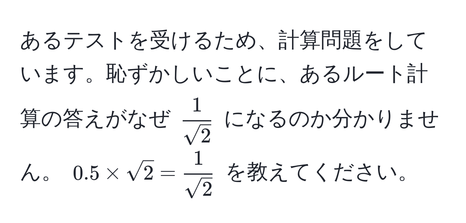 あるテストを受けるため、計算問題をしています。恥ずかしいことに、あるルート計算の答えがなぜ $  1/sqrt(2)  $ になるのか分かりません。 $0.5*sqrt(2) =  1/sqrt(2) $ を教えてください。