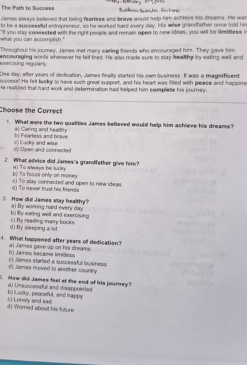 The Path to Success
James always believed that being fearless and brave would help him achieve his dreams. He war
to be a successful entrepreneur, so he worked hard every day. His wise grandfather once told hin
"If you stay connected with the right people and remain open to new ideas, you will be limitless ir
what you can accomplish."
Throughout his journey, James met many caring friends who encouraged him. They gave him
encouraging words whenever he felt tired. He also made sure to stay healthy by eating well and
exercising regularly.
One day, after years of dedication, James finally started his own business. It was a magnificent
success! He felt lucky to have such great support, and his heart was filled with peace and happine
He realized that hard work and determination had helped him complete his journey.
Choose the Correct
1. What were the two qualities James believed would help him achieve his dreams?
a) Caring and healthy
b) Fearless and brave
c) Lucky and wise
d) Open and connected
2. What advice did James's grandfather give him?
a) To always be lucky
b) To focus only on money
c) To stay connected and open to new ideas
d) To never trust his friends
3. How did James stay healthy?
a) By working hard every day
b) By eating well and exercising
c) By reading many books
d) By sleeping a lot
4. What happened after years of dedication?
a) James gave up on his dreams
b) James became limitless
c) James started a successful business
d) James moved to another country
5. How did James feel at the end of his journey?
a) Unsuccessful and disappointed
b) Lucky, peaceful, and happy
c) Lonely and sad
d) Worried about his future