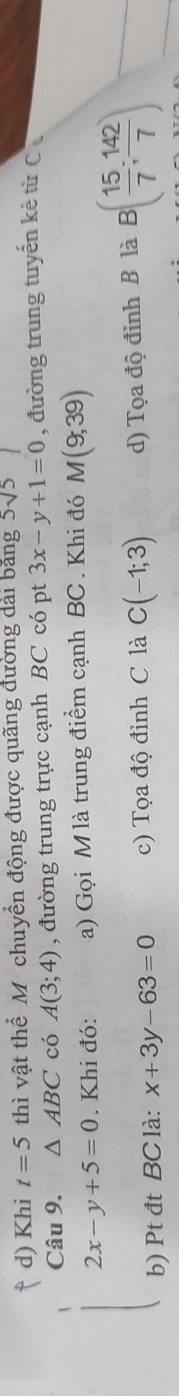 d) Khi t=5 thì vật thể M chuyển động được quãng đường dài bằng 5sqrt(5)
Câu 9. △ ABC có A(3;4) , đường trung trực cạnh BC có pt 3x-y+1=0 , đường trung tuyến kẻ từ C
2x-y+5=0. Khi đó: a) Gọi M là trung điểm cạnh BC. Khi đó M(9,39)
b) Pt đt BC là: x+3y-63=0 c) Tọa độ đỉnh C là C(-1;3) d) Tọa độ đinh B là B( 15/7 ; 142/7 )