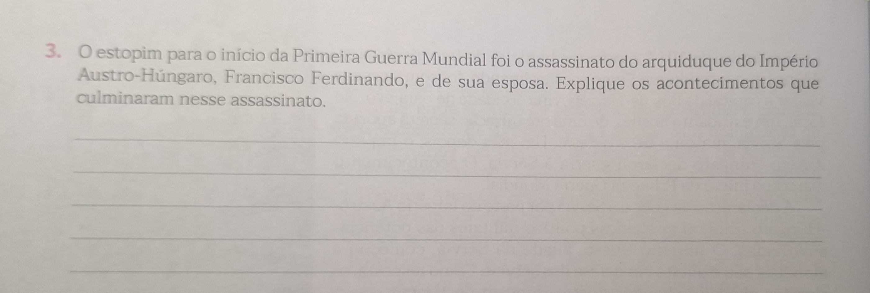 estopim para o início da Primeira Guerra Mundial foi o assassinato do arquiduque do Império 
Austro-Húngaro, Francisco Ferdinando, e de sua esposa. Explique os acontecimentos que 
culminaram nesse assassinato. 
_ 
_ 
_ 
_ 
_