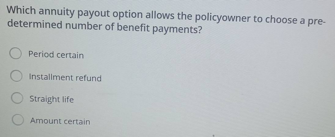 Which annuity payout option allows the policyowner to choose a pre-
determined number of benefit payments?
Period certain
Installment refund
Straight life
Amount certain