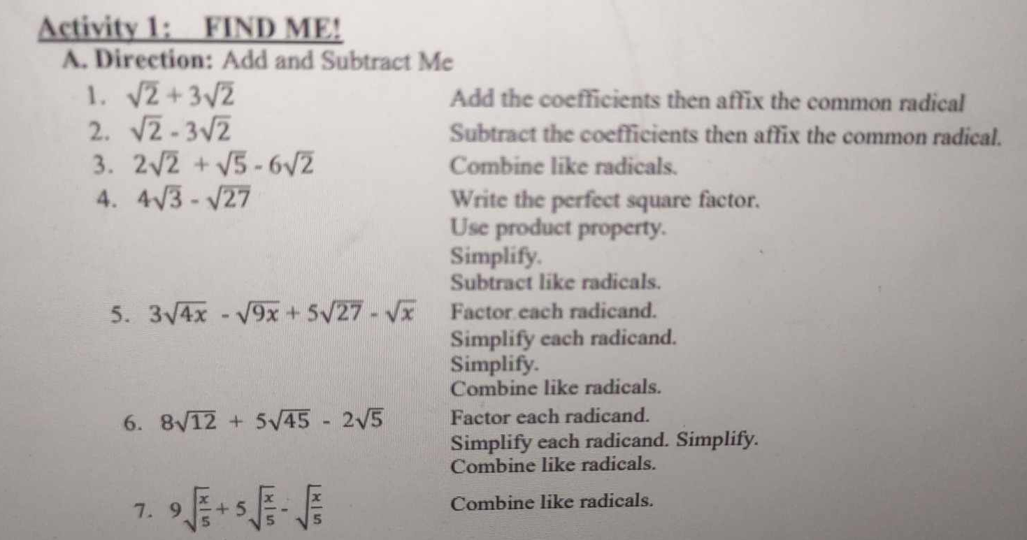 Activity 1: FIND ME!
A. Direction: Add and Subtract Me
1. sqrt(2)+3sqrt(2) Add the coefficients then affix the common radical
2. sqrt(2)-3sqrt(2) Subtract the coefficients then affix the common radical.
3. 2sqrt(2)+sqrt(5)-6sqrt(2) Combine like radicals.
4. 4sqrt(3)-sqrt(27) Write the perfect square factor.
Use product property.
Simplify.
Subtract like radicals.
5. 3sqrt(4x)-sqrt(9x)+5sqrt(27)-sqrt(x) Factor each radicand.
Simplify each radicand.
Simplify.
Combine like radicals.
6. 8sqrt(12)+5sqrt(45)-2sqrt(5) Factor each radicand.
Simplify each radicand. Simplify.
Combine like radicals.
7. 9sqrt(frac x)5+5sqrt(frac x)5-sqrt(frac x)5 Combine like radicals.