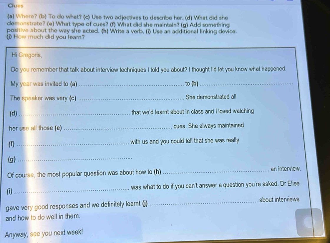 Clues 
(a) Where? (b) To do what? (c) Use two adjectives to describe her. (d) What did she 
demonstrate? (e) What type of cues? (f) What did she maintain? (g) Add something 
positive about the way she acted. (h) Write a verb. (i) Use an additional linking device. 
(j) How much did you learn? 
Hi Gregoris, 
Do you remember that talk about interview techniques I told you about? I thought I'd let you know what happened. 
My year was invited to (a) _to (b)_ 
The speaker was very (c) _She demonstrated all 
(d) _that we'd learnt about in class and I loved watching 
her use all those (e) _cues. She always maintained 
(f) _with us and you could tell that she was really 
(g)_ 
Of course, the most popular question was about how to (h) _an interview. 
(i) _was what to do if you can't answer a question you're asked. Dr Elise 
gave very good responses and we definitely learnt (j) _about interviews 
and how to do well in them. 
Anyway, see you next week!