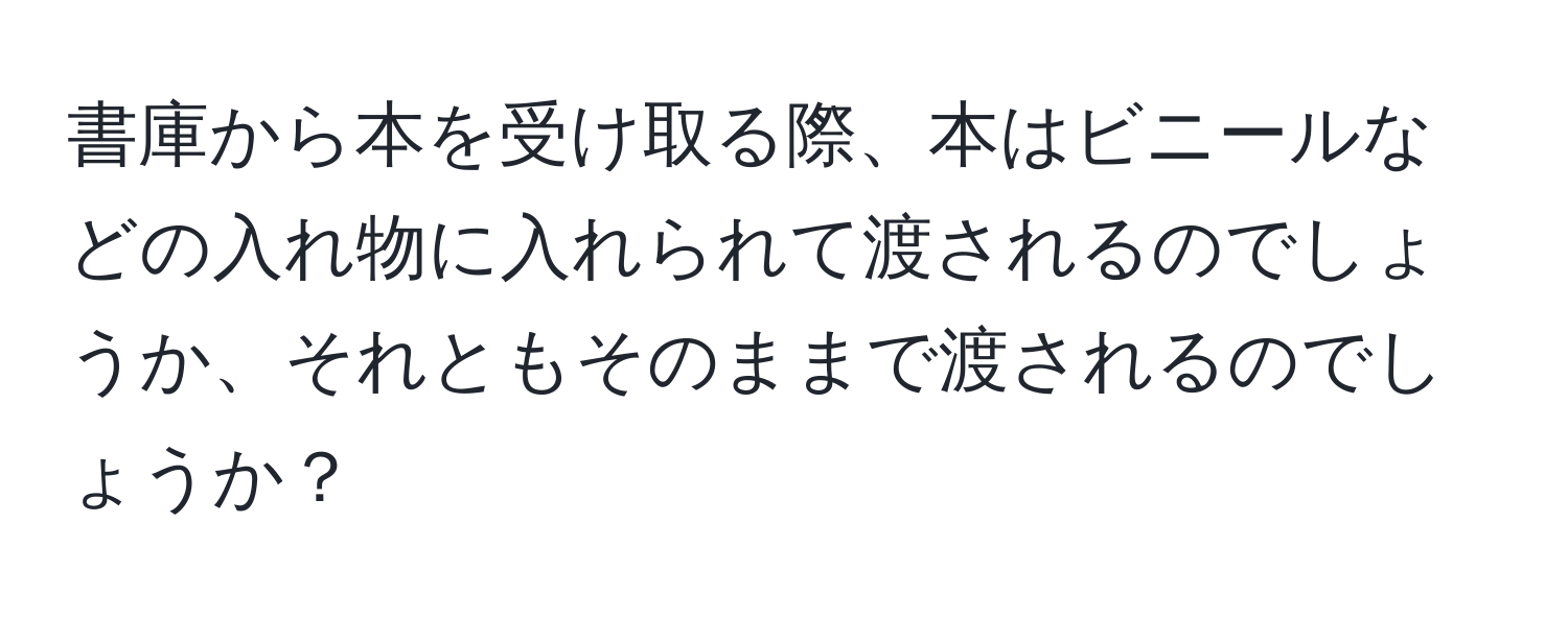 書庫から本を受け取る際、本はビニールなどの入れ物に入れられて渡されるのでしょうか、それともそのままで渡されるのでしょうか？