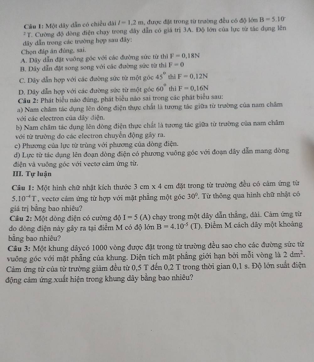 Một dây dẫn có chiều dài l=1,2m , được đặt trong từ trường đều có độ lớn B=5.10^((circ)^2T C. Cường độ dòng điện chạy trong dây dẫn có giá trị 3A. Độ lớn của lực từ tác dụng lên
dây dẫn trong các trường hợp sau đây:
Chọn đáp án đúng, sai.
A. Dây dẫn đặt vuông góc với các đường sức từ thì F=0,18N
B. Dây dẫn đặt song song với các đường sức từ thì F=0
C. Dây dẫn hợp với các đường sức từ một góc 45^circ) thì F=0,12N
D. Dây dẫn hợp với các đường sức từ một góc 60° thì F=0,16N
Câu 2: Phát biểu nào đúng, phát biểu nào sai trong các phát biểu sau:
a) Nam châm tác dụng lên dòng điện thực chất là tương tác giữa từ trường của nam châm
với các electron của dây điện.
b) Nam châm tác dụng lên dòng điện thực chất là tương tác giữa từ trường của nam châm
với từ trường do các electron chuyển động gây ra.
c) Phương của lực từ trùng với phương của dòng điện.
d) Lực từ tác dụng lên đoạn dòng điện có phương vuông góc với đoạn dây dẫn mang dòng
điện và vuông góc với vectơ cảm ứng từ.
III. Tự luận
Câu 1: Một hình chữ nhật kích thước 3cm* 4 cm đặt trong từ trường đều có cảm ứng từ
5.10^(-4)T , vectơ cảm ứng từ hợp với mặt phẳng một góc 30°. Từ thông qua hình chữ nhật có
giá trị bằng bao nhiêu?
Câu 2: Một dòng điện có cường độ I=5 (A) chạy trong một dây dẫn thẳng, dài. Cảm ứng từ
do dòng điện này gây ra tại điểm M có độ lớn B=4.10^(-5)(T). Điểm M cách dây một khoảng
bằng bao nhiêu?
Câu 3: Một khung dâycó 1000 vòng được đặt trong từ trường đều sao cho các đường sức từ
vuông góc với mặt phẫng của khung. Diện tích mặt phẳng giới hạn bởi mỗi vòng là 2dm^2.
Cảm ứng từ của từ trường giảm đều từ 0,5 T đến 0,2 T trong thời gian 0,1 s. Độ lớn suất điện
động cảm ứng xuất hiện trong khung dây bằng bao nhiêu?