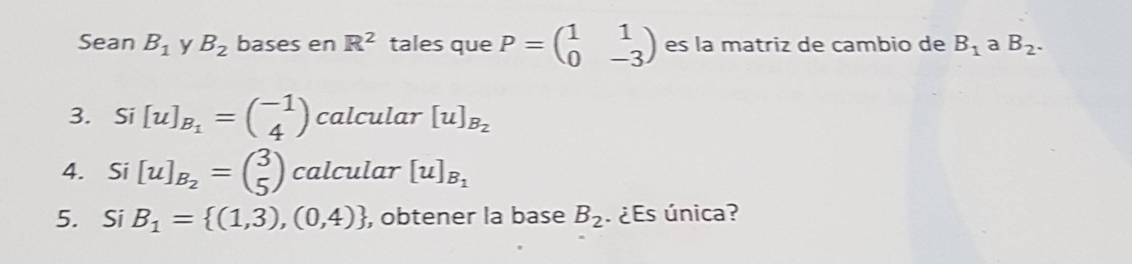 Sean B_1 y B_2 bases en R^2 tales que P=beginpmatrix 1&1 0&-3endpmatrix es la matriz de cambio de B_1 a B_2. 
3. Si [u]_B_1=beginpmatrix -1 4endpmatrix calcular [u]_B_2
4. Si [u]_B_2=beginpmatrix 3 5endpmatrix calcular [u]_B_1
5. Si B_1= (1,3),(0,4) , obtener la base B_2 ¿ Es única?