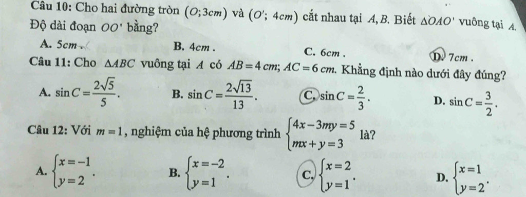 Cho hai đường tròn (0;3cm) và (O';4cm) cắt nhau tại A, B. Biết △ OAO' vuông tại A.
Độ dài đoạn OO' bằng?
A. 5cm. B. 4cm. C. 6cm. D 7cm.
Câu 11: Cho △ ABC vuông tại A có AB=4cm; AC=6cm 1 Khẳng định nào dưới đây đúng?
A. sin C= 2sqrt(5)/5 . B. sin C= 2sqrt(13)/13 . C sin C= 2/3 .
D. sin C= 3/2 . 
Câu 12: Với m=1 , nghiệm của hệ phương trình beginarrayl 4x-3my=5 mx+y=3endarray. là?
A. beginarrayl x=-1 y=2endarray.. beginarrayl x=-2 y=1endarray.. C, beginarrayl x=2 y=1endarray.. D. beginarrayl x=1 y=2endarray.. 
B.