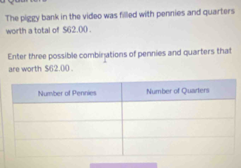 The piggy bank in the video was filled with pennies and quarters 
worth a total of $62.00. 
Enter three possible combinations of pennies and quarters that 
are worth $62.00.