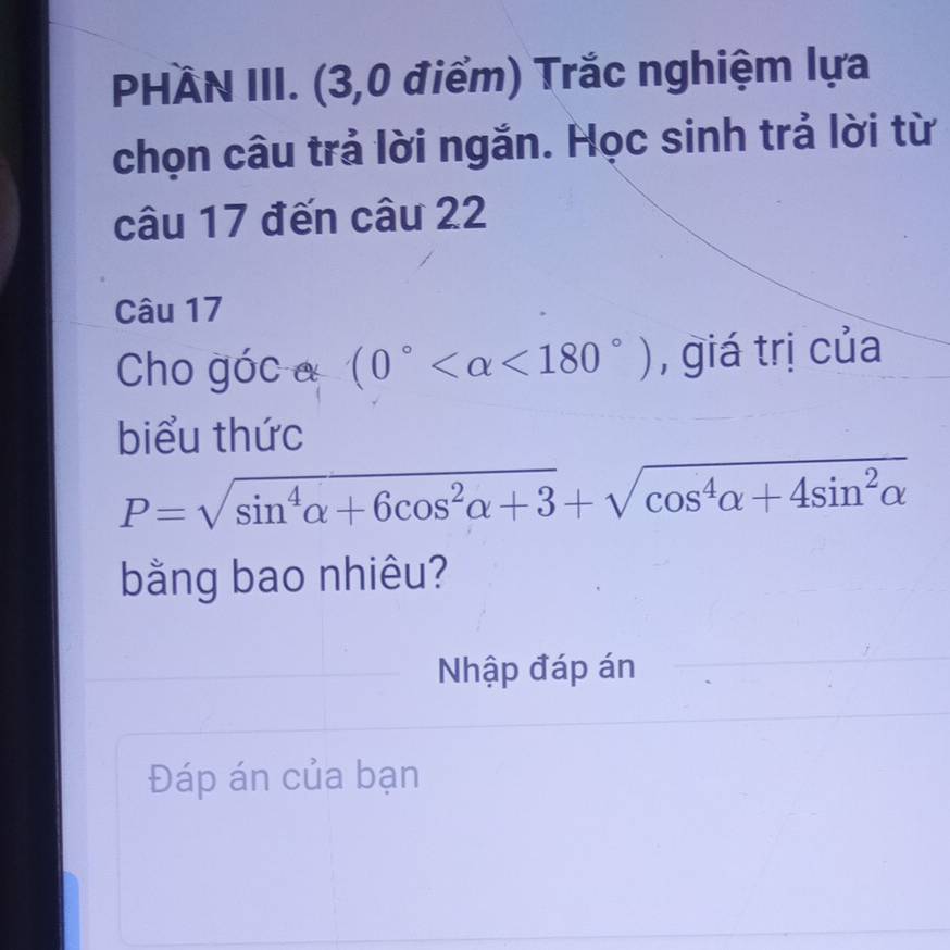 PHÀN III. (3,0 điểm) Trắc nghiệm lựa 
chọn câu trả lời ngắn. Học sinh trả lời từ 
câu 17 đến câu 22 
Câu 17 
Cho góc a (0° <180°) , giá trị của 
biểu thức
P=sqrt(sin^4alpha +6cos^2alpha +3)+sqrt(cos^4alpha +4sin^2alpha )
bằng bao nhiêu? 
Nhập đáp án 
Đáp án của bạn