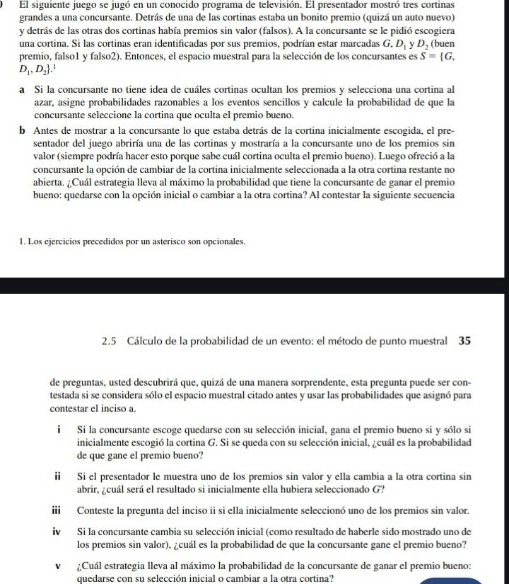 El siguiente juego se jugó en un conocido programa de televisión. El presentador mostró tres cortinas
grandes a una concursante. Detrás de una de las cortinas estaba un bonito premio (quizá un auto nuevo)
y detrás de las otras dos cortinas había premios sin valor (falsos). A la concursante se le pidió escogiera
una cortina. Si las cortinas eran identificadas por sus premios, podrían estar marcadas G,D_1 y D_2 (buen
premio, falso1 y falso2). Entonces, el espacio muestral para la selección de los concursantes es S= G,
D_1,D_2.
a Si la concursante no tiene idea de cuáles cortinas ocultan los premios y selecciona una cortina al
azar, asigne probabilidades razonables a los eventos sencillos y calcule la probabilidad de que la
concursante seleccione la cortina que oculta el premio bueno.
b Antes de mostrar a la concursante lo que estaba detrás de la cortina inicialmente escogida, el pre-
sentador del juego abriría una de las cortinas y mostraría a la concursante uno de los premios sin
valor (siempre podría hacer esto porque sabe cuál cortina oculta el premio bueno). Luego ofreció a la
concursante la opción de cambiar de la cortina inicialmente seleccionada a la otra cortina restante no
abierta. ¿Cuál estrategia lleva al máximo la probabilidad que tiene la concursante de ganar el premio
bueno: quedarse con la opción inicial o cambiar a la otra cortina? Al contestar la siguiente secuencia
1. Los ejercicios precedidos por un asterisco son opcionales.
2.5 Cálculo de la probabilidad de un evento: el método de punto muestral 35
de preguntas, usted descubrirá que, quizá de una manera sorprendente, esta pregunta puede ser con-
testada si se considera sólo el espacio muestral citado antes y usar las probabilidades que asignó para
contestar el inciso a.
i Si la concursante escoge quedarse con su selección inicial, gana el premio bueno si y sólo si
inicialmente escogió la cortina G. Si se queda con su selección inicial, ¿cuál es la probabilidad
de que gane eI premio bueno?
ii Si el presentador le muestra uno de los premios sin valor y ella cambia a la otra cortina sin
abrir, ¿cuál será el resultado si inicialmente ella hubiera seleccionado G?
iii Conteste la pregunta del inciso ii si ella inicialmente seleccionó uno de los premios sin valor.
iv Si la concursante cambia su selección inicial (como resultado de haberle sido mostrado uno de
los premios sin valor), ¿cuál es la probabilidad de que la concursante gane el premio bueno?
V ¿Cuál estrategia lleva al máximo la probabilidad de la concursante de ganar el premio bueno:
quedarse con su selección inicial o cambiar a la otra cortina?