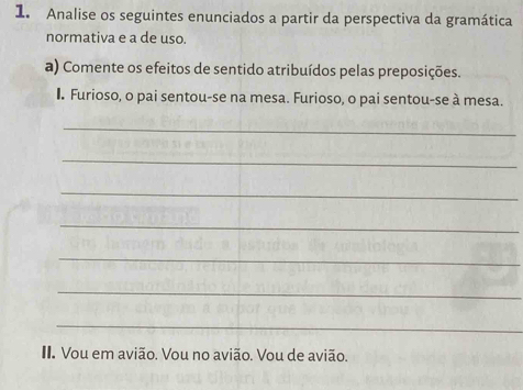 Analise os seguintes enunciados a partir da perspectiva da gramática 
normativa e a de uso. 
a) Comente os efeitos de sentido atribuídos pelas preposições. 
. Furioso, o pai sentou-se na mesa. Furioso, o pai sentou-se à mesa. 
_ 
_ 
_ 
_ 
_ 
_ 
_ 
I Vou em avião. Vou no avião. Vou de avião.