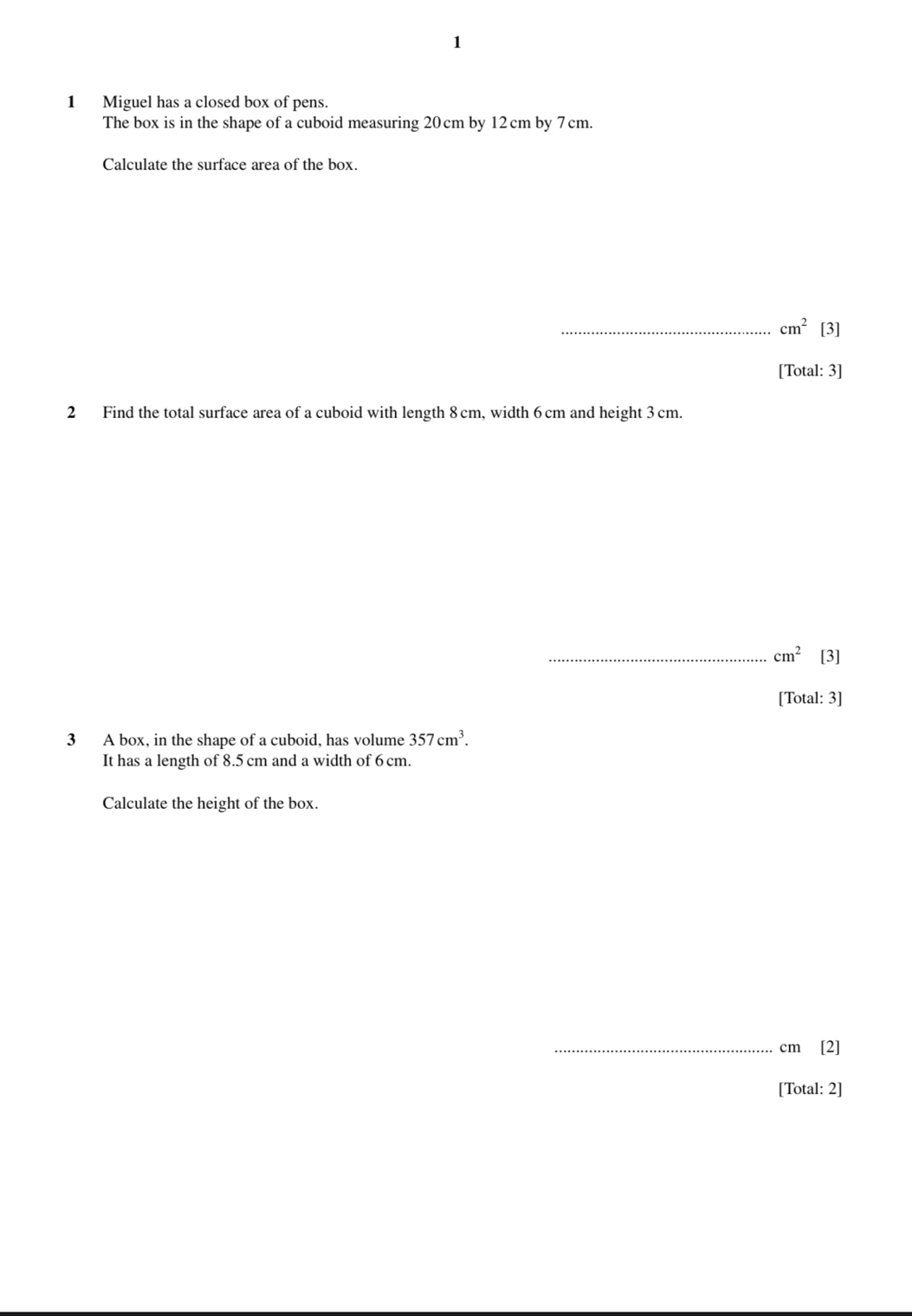 1 
1 Miguel has a closed box of pens. 
The box is in the shape of a cuboid measuring 20 cm by 12 cm by 7cm. 
Calculate the surface area of the box. 
_ cm^2 [3] 
[Total: 3] 
2 Find the total surface area of a cuboid with length 8cm, width 6 cm and height 3 cm. 
_ cm^2 [3] 
[Total: 3] 
3 A box, in the shape of a cuboid, has volume 357cm^3. 
It has a length of 8.5 cm and a width of 6 cm. 
Calculate the height of the box. 
_ cm [2] 
[Total: 2]