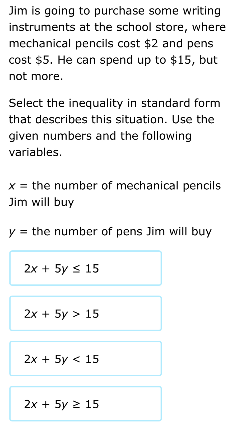 Jim is going to purchase some writing
instruments at the school store, where
mechanical pencils cost $2 and pens
cost $5. He can spend up to $15, but
not more.
Select the inequality in standard form
that describes this situation. Use the
given numbers and the following
variables.
x= the number of mechanical pencils
Jim will buy
y= the number of pens Jim will buy
2x+5y≤ 15
2x+5y>15
2x+5y<15</tex>
2x+5y≥ 15