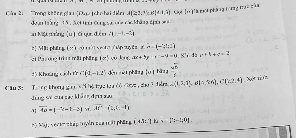 qua ba tểm " ， M ， N 'co phường trìh là 
Câu 2: Trong không gian (Oxyz) cho hai điểm A(2;3;7); B(4;1;3). Gọi (α) là mặt phẳng trung trực của 
đoạn thẳng AB. Xét tính đúng sai của các khẳng định sau: 
a) Mặt phẳng (α) đi qua điểm I(1;-1;-2). 
b) Mặt phẳng (α) có một vectơ pháp tuyến là vector n=(-1;1;2). 
c) Phương trình mặt phẳng (α) có dạng ax+by+cz-9=0. Khi đó a+b+c=2. 
d) Khoảng cách từ C(0;-1;2) đến mặt phẳng (α) bằng  sqrt(6)/6 . 
Câu 3: Trong không gian với hệ trục tọa độ Oxyz , cho 3 điểm A(1;2;3), B(4;5;6), C(1;2;4). Xét tính 
đúng sai của các khẳng định sau: 
a) vector AB=(-3;-3;-3) và vector AC=(0;0;-1)
b) Một vectơ pháp tuyến của mặt phẳng (ABC) là vector n=(1;-1;0).