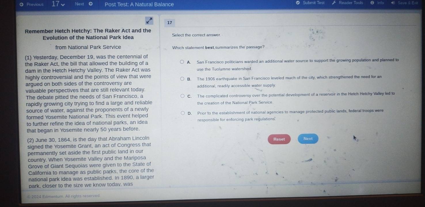 Submit Test
Previous 17 Next Post Test: A Natural Balance Reader Tools
17
Remember Hetch Hetchy: The Raker Act and the
Evolution of the National Park Idea
Select the correct answer.
from National Park Service Which statement best summarizes the passage?
(1) Yesterday, December 19, was the centennial of
the Raker Act, the bill that allowed the building of a A. San Francisco politicians wanted an additional water source to support the growing population and planned to
dam in the Hetch Hetchy Valley. The Raker Act was use the Tuolumne watershed.
highly controversial and the points of view that were
B. The 1906 earthquake in San Francisco leveled much of the city, which strengthened the need for an
argued on both sides of the controversy are additional, readily accessible water supply.
valuable perspectives that are still relevant today.
The debate pitted the needs of San Francisco, a C. The complicated controversy over the potential development of a reservoir in the Hetch Hetchy Valley led to
rapidly growing city trying to find a large and reliable the creation of the National Park Service.
source of water, against the proponents of a newly
formed Yosemite National Park. This event helped D. Prior to the establishment of national agencies to manage protected public lands, federal troops were
to further refine the idea of national parks, an idea responsible for enforcing park regulations.
that began in Yosemite nearly 50 years before.
(2) June 30, 1864, is the day that Abraham Lincoln Reset Next
signed the Yosemite Grant, an act of Congress that
permanently set aside the first public land in our
country. When Yosemite Valley and the Mariposa
Grove of Giant Sequoias were given to the State of
California to manage as public parks, the core of the
national park idea was established. In 1890, a larger
park, closer to the size we know today, was
2024 Edmentum. All rights reserved