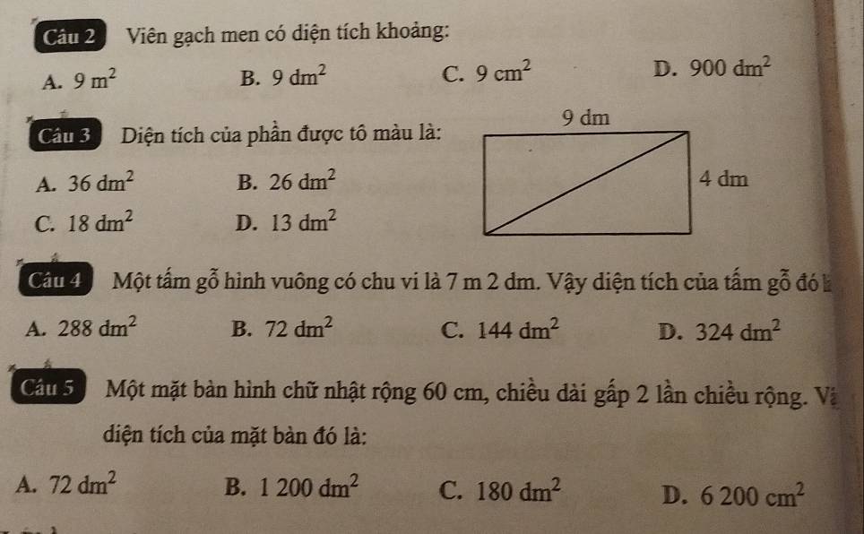 Viên gạch men có diện tích khoảng:
A. 9m^2 B. 9dm^2 C. 9cm^2 D. 900dm^2
Câu 3 Diện tích của phần được tô màu là:
A. 36dm^2 B. 26dm^2
C. 18dm^2 D. 13dm^2
Cầu 4 Một tấm gỗ hình vuông có chu vi là 7 m 2 dm. Vậy diện tích của tấm gỗ đó k
A. 288dm^2 B. 72dm^2 C. 144dm^2 D. 324dm^2
Câu 5 Sộ Một mặt bàn hình chữ nhật rộng 60 cm, chiều dài gấp 2 lần chiều rộng. Và
diện tích của mặt bàn đó là:
A. 72dm^2 B. 1200dm^2 C. 180dm^2 D. 6200cm^2