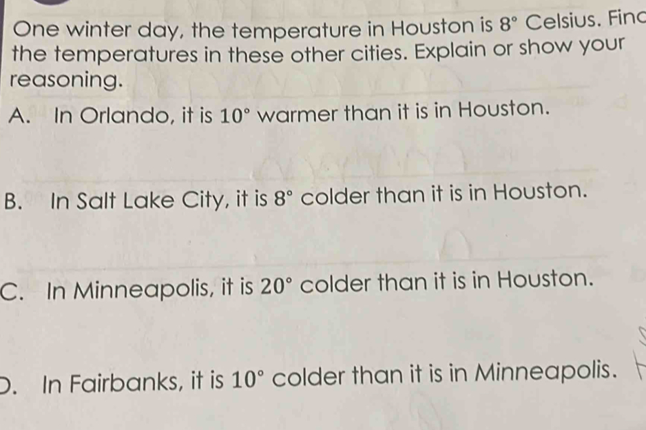 One winter day, the temperature in Houston is 8° Celsius. Fino
the temperatures in these other cities. Explain or show your
reasoning.
A. In Orlando, it is 10° warmer than it is in Houston.
B. In Salt Lake City, it is 8° colder than it is in Houston.
C. In Minneapolis, it is 20° colder than it is in Houston.
D. In Fairbanks, it is 10° colder than it is in Minneapolis.