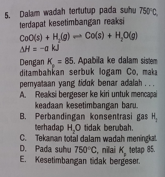 Dalam wadah tertutup pada suhu 750°C, 
terdapat kesetimbangan reaksi
CoO(s)+H_2(g)leftharpoons Co(s)+H_2O(g)
Delta H=-akJ
Dengan K=85. Apabila ke dalam sistem
p
ditambahkan serbuk logam Co, maka
pernyataan yang tidak benar adalah . . .
A. Reaksi bergeser ke kiri untuk mencapai
keadaan kesetimbangan baru.
B. Perbandingan konsentrasi gas H_2
terhadap H_2O tidak berubah.
C. Tekanan total dalam wadah meningkat.
D. Pada suhu 750°C , nilai K_p tetap 85.
E. Kesetimbangan tidak bergeser.