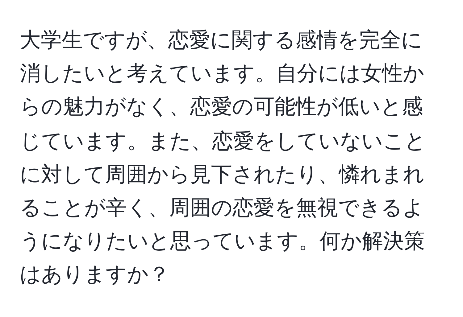 大学生ですが、恋愛に関する感情を完全に消したいと考えています。自分には女性からの魅力がなく、恋愛の可能性が低いと感じています。また、恋愛をしていないことに対して周囲から見下されたり、憐れまれることが辛く、周囲の恋愛を無視できるようになりたいと思っています。何か解決策はありますか？