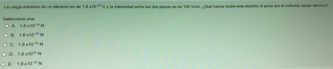 La carga eléctrica de un electrón es de 1.6* 10^(-19)C y la intensidad entre las dos placas es de 100 V/cm. ¿Qué fuerza recibe este electrón al pasar por el uniforme campo eléctrico?
Seleccione una:
A. 1.6* 10^(-15)N
B. 1.6* 10^(-10)N
C. 1.8* 10^(-15)N
D. 1.6* 10^(15)N
E. 1.6* 10^(-19)N