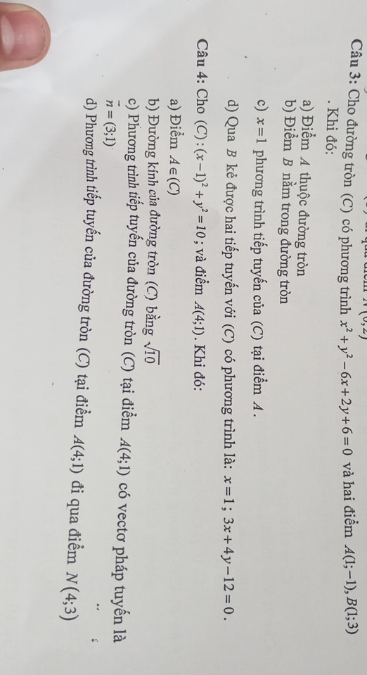 (0,2)
Câu 3: Cho đường tròn (C) có phương trình x^2+y^2-6x+2y+6=0 và hai điểm A(1;-1), B(1;3). Khi đó: 
a) Điểm A thuộc đường tròn 
b) Điểm B nằm trong đường tròn 
c) x=1 phương trình tiếp tuyến của (C) tại điểm A. 
d) Qua B kẻ được hai tiếp tuyến với (C) có phương trình là: x=1;3x+4y-12=0. 
Câu 4: Cho (C): (x-1)^2+y^2=10; và điểm A(4;1). Khi đó: 
a) Điểm A∈ (C)
b) Đường kính của đường tròn (C) bằng sqrt(10)
c) Phương trình tiếp tuyến của đường tròn (C) tại điểm A(4;1) có vectơ pháp tuyến là
overline n=(3;1)
d) Phương trình tiếp tuyến của đường tròn (C) tại điểm A(4;1) đi qua điểm N(4;3)