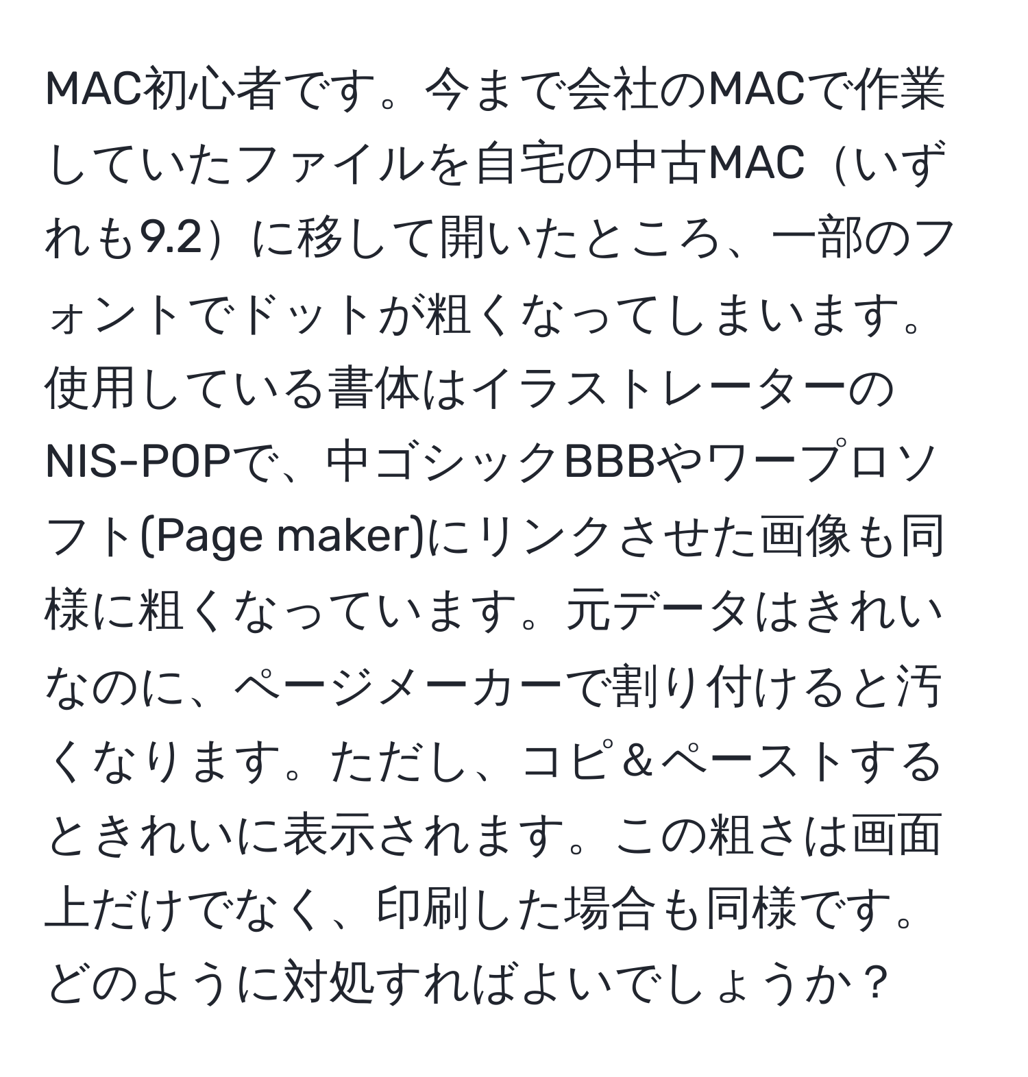 MAC初心者です。今まで会社のMACで作業していたファイルを自宅の中古MACいずれも9.2に移して開いたところ、一部のフォントでドットが粗くなってしまいます。使用している書体はイラストレーターのNIS-POPで、中ゴシックBBBやワープロソフト(Page maker)にリンクさせた画像も同様に粗くなっています。元データはきれいなのに、ページメーカーで割り付けると汚くなります。ただし、コピ＆ペーストするときれいに表示されます。この粗さは画面上だけでなく、印刷した場合も同様です。どのように対処すればよいでしょうか？