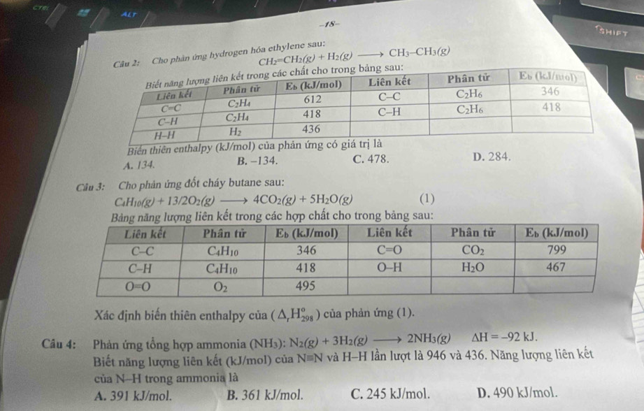 are
a Alt
−18-
sHift
2; Cho phản ứng hydrogen hóa ethylene sau:
CH_2=CH_2(g)+H_2(g)to CH_3-CH_3(g)
Biển thiên enthalpy (kJ/mol) của phản ứng có gi
A. 134. B. −134. C. 478. D. 284.
Cầu 3: Cho phản ứng đốt cháy butane sau:
C_4H_10(g)+13/2O_2(g)to 4CO_2(g)+5H_2O(g) (1)
Xác định biến thiên enthalpy của (△ _rH_(298)°) của phản ứng (1).
Câu 4: Phản ứng tổng hợp ammonia (NH₃): N_2(g)+3H_2(g)to 2NH_3(g) △ H=-92kJ.
Biết năng lượng liên kết (kJ/mol) của Nequiv N và H-H lần lượt là 946 và 436. Năng lượng liên kết
của N-H trong ammonia là
A. 391 kJ/mol. B. 361 kJ/mol. C. 245 kJ/mol. D. 490 kJ/mol.