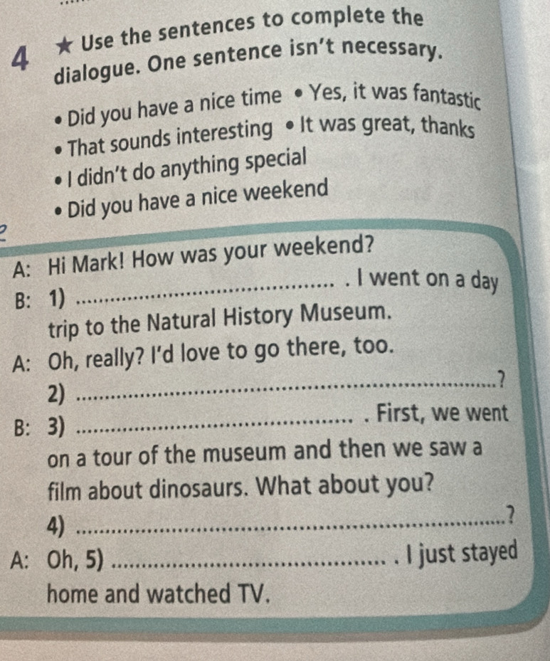 4 ★ Use the sentences to complete the 
dialogue. One sentence isn’t necessary. 
Did you have a nice time • Yes, it was fantastic 
That sounds interesting •It was great, thanks 
I didn’t do anything special 
Did you have a nice weekend 
A: Hi Mark! How was your weekend? 
_. I went on a day 
B: 1) 
trip to the Natural History Museum. 
A: Oh, really? I'd love to go there, too. 
2) 
_2 
B: 3) 
_. First, we went 
on a tour of the museum and then we saw a 
film about dinosaurs. What about you? 
4)_ 
2 
A: Oh, 5) _I just stayed 
home and watched TV.