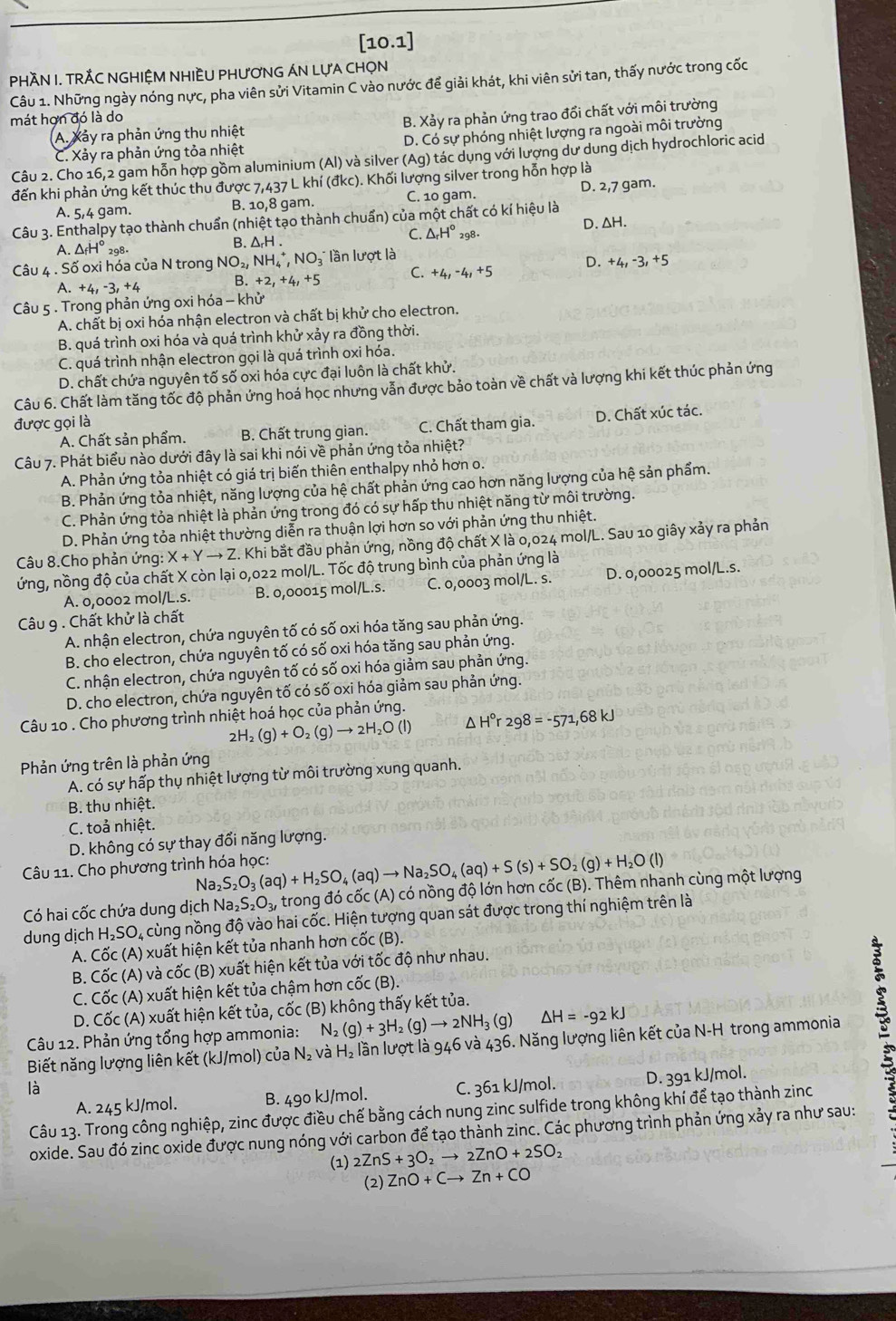 [10.1]
PHÀN I. TRÁC NGHIỆM NHIÈU PHƯƠNG ÁN LựA CHọN
Câu 1. Những ngày nóng nực, pha viên sửi Vitamin C vào nước để giải khát, khi viên sửi tan, thấy nước trong cốc
mát hợn đó là do
A. Xảy ra phản ứng thu nhiệt B. Xảy ra phản ứng trao đổi chất với môi trường
C. Xảy ra phản ứng tỏa nhiệt D. Có sự phóng nhiệt lượng ra ngoài môi trường
Câu 2. Cho 16,2 gam hỗn hợp gồm aluminium (Al) và silver (Ag) tác dụng với lượng dư dung dịch hydrochloric acid
đến khi phản ứng kết thúc thu được 7 ,437L , khí (đkc). Khối lượng silver trong hỗn hợp là
A. 5/4 gam. B. 10,8 gam. C. 10 gam. D. 2,7 gam.
Câu 3. Enthalpy tạo thành chuẩn (nhiệt tạo thành chuẩn) của một chất có kí hiệu là
D.△ H.
C.
.△ _fH° 298- B. ΔrH . △ _rH° 298
Câu 4 . Số oxi hóa của N trong NO_2,NH_4^(+,NO_3) lần lượt là
a +4,-3,+4
B.+2,+4,+5 C +4,-4,+5 D. +4,-3,+5
Câu 5 . Trong phản ứng oxi hóa - khử
A. chất bị oxi hóa nhận electron và chất bị khử cho electron.
B. quá trình oxi hóa và quá trình khử xảy ra đồng thời.
C. quá trình nhận electron gọi là quá trình oxi hóa.
D. chất chứa nguyên tố số oxi hóa cực đại luôn là chất khử.
Câu 6. Chất làm tăng tốc độ phản ứng hoá học nhưng vẫn được bảo toàn về chất và lượng khi kết thúc phản ứng
được gọi là
A. Chất sản phẩm. B. Chất trung gian. C. Chất tham gia. D. Chất xúc tác.
Câu 7. Phát biểu nào dưới đây là sai khi nói về phản ứng tỏa nhiệt?
A. Phản ứng tỏa nhiệt có giá trị biến thiên enthalpy nhỏ hơn o.
B. Phản ứng tỏa nhiệt, năng lượng của hệ chất phản ứng cao hơn năng lượng của hệ sản phẩm.
C. Phản ứng tỏa nhiệt là phản ứng trong đó có sự hấp thu nhiệt năng từ môi trường.
D. Phản ứng tỏa nhiệt thường diễn ra thuận lợi hơn so với phản ứng thu nhiệt.
Câu 8.Cho phản ứng: X+Yto Z : Khi bắt đầu phản ứng, nồng độ chất X là 0,024 mol/L. Sau 10 giây xảy ra phản
ứng, nồng độ của chất X còn lại 0,022 mol/L. Tốc độ trung bình của phản ứng là
A. 0,0002 mol/L.s. B. 0,00015 mol/L.s. C. 0,0003 mol/L. s. D. 0,00025 mol/L.s.
Câu 9 . Chất khử là chất
A. nhận electron, chứa nguyên tố có số oxi hóa tăng sau phản ứng.
B. cho electron, chứa nguyên tố có số oxi hóa tăng sau phản ứng.
C. nhận electron, chứa nguyên tố có số oxi hóa giảm sau phản ứng.
D. cho electron, chứa nguyên tố có số oxi hóa giảm sau phản ứng.
Câu 10 . Cho phương trình nhiệt hoá học của phản ứng.
2H_2(g)+O_2(g)to 2H_2O(l) ^ H°r298=-571,68kJ
Phản ứng trên là phản ứng
A. có sự hấp thụ nhiệt lượng từ môi trường xung quanh.
B. thu nhiệt.
C. toả nhiệt.
D. không có sự thay đổi năng lượng.
Câu 11. Cho phương trình hóa học: _2S_2O_3(aq)+H_2SO_4(aq)to Na_2SO_4(aq)+S(s)+SO_2(g)+H_2O(l)
Na
Có hai cốc chứa dung dịch Na_2S_2O_3, trong đó cốc (A) có nồng độ lớn hơn cốc (B). Thêm nhanh cùng một lượng
dung dịch H_2SO_4 A cùng nồng độ vào hai cốc. Hiện tượng quan sát được trong thí nghiệm trên là
A. Cwidehat OC(A ) xuất hiện kết tủa nhanh hơn cốc (B).
B. Cốc (A) và cốc (B) xuất hiện kết tủa với tốc độ như nhau.
C. Cốc (A) xuất hiện kết tủa chậm hơn cốc (B).
D. Cốc (A) xuất hiện kết tủa, cốc (B) không thấy kết tủa.
Biết năng lượng liên kết (kJ/mol) của N_2 và H_2 : lần lượt là 946 và 436. Năng lượng liên kết của N-H trong ammonia B
Câu 12. Phản ứng tổng hợp ammonia: N₂ (g)+3H_2(g)to 2NH_3(g) △ H=-92kJ
là C. 361 kJ/mol. D. 391 kJ/mol.
A. 245 kJ/mol. B. 490 kJ/mol.
Câu 13. Trong công nghiệp, zinc được điều chế bằng cách nung zinc sulfide trong không khí để tạo thành zinc
oxide. Sau đó zinc oxide được nung nóng với carbon để tạo thành zinc. Các phương trình phản ứng xảy ra như sau:
(1) 2ZnS+3O_2to 2ZnO+2SO_2
(2) ZnO+Cto Zn+CO