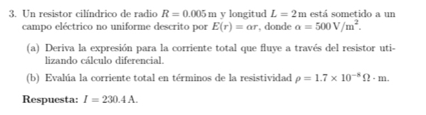 Un resistor cilíndrico de radio R=0.005m y longitud L=2m está sometido a un 
campo eléctrico no uniforme descrito por E(r)=alpha r , donde alpha =500V/m^2. 
(a) Deriva la expresión para la corriente total que fluye a través del resistor uti- 
lizando cálculo diferencial. 
(b) Evalúa la corriente total en términos de la resistividad rho =1.7* 10^(-8)Omega · m. 
Respuesta: I=230.4A.