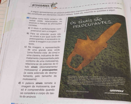 ATIVIDADES 
A seguir, apresentamos um anúncio publicitário impresso que é considerado um texto multimo 
dal, constituao por elementos a às questões a seguir 
Analise como texto verbal e 
verbal estão relacionados 
corretas. anâncio e marque as afirma 
a) O título é perfeitamente c preensivel sem a imagem. 
b) Para se entender quais os sinais e por qual razão 
correr à imagem e ao corpo preocupantes, é necessário 
texto. 
e) Na imagem, a representaç 
de uma grande área ver 
(uma floresta vista de cima) 
uma clareira, indicativa de de 
matamento (representada pe 
contorno de uma motosserra 
relaciona-se às palavras do tí 
tulo sinais (desmatamento 
motosserra) e preocupantes 
(a vasta extensão do desma- 
tamento, pelo tamanho da 
motosserra). 
d) A palavra sinais remete à 
imagem da motosserra, que 
só é compreendida quando 
se considera o corpo do tex- 
to do anúncio.