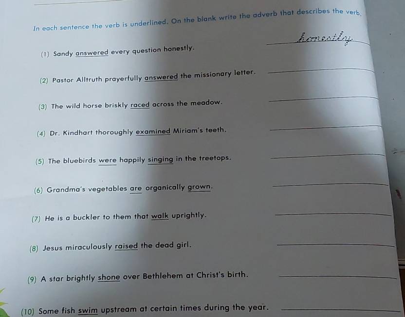 In each sentence the verb is underlined. On the blank write the adverb that describes the verb 
_ 
(1) Sandy answered every question honestly. 
(2) Pastor Alltruth prayerfully answered the missionary letter. 
_ 
(3) The wild horse briskly raced across the meadow. 
_ 
(4) Dr. Kindhart thoroughly examined Miriam's teeth. 
_ 
(5) The bluebirds were happily singing in the treetops. 
_ 
(6) Grandma's vegetables are organically grown. 
_ 
(7) He is a buckler to them that walk uprightly. 
_ 
(8) Jesus miraculously raised the dead girl. 
_ 
(9) A star brightly shone over Bethlehem at Christ's birth._ 
(10) Some fish swim upstream at certain times during the year._