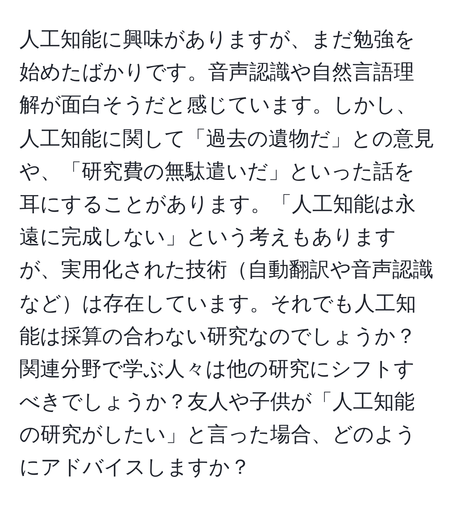 人工知能に興味がありますが、まだ勉強を始めたばかりです。音声認識や自然言語理解が面白そうだと感じています。しかし、人工知能に関して「過去の遺物だ」との意見や、「研究費の無駄遣いだ」といった話を耳にすることがあります。「人工知能は永遠に完成しない」という考えもありますが、実用化された技術自動翻訳や音声認識などは存在しています。それでも人工知能は採算の合わない研究なのでしょうか？関連分野で学ぶ人々は他の研究にシフトすべきでしょうか？友人や子供が「人工知能の研究がしたい」と言った場合、どのようにアドバイスしますか？