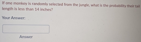 If one monkey is randomly selected from the jungle, what is the probability their tail 
length is less than 14 inches? 
Your Answer: 
Answer